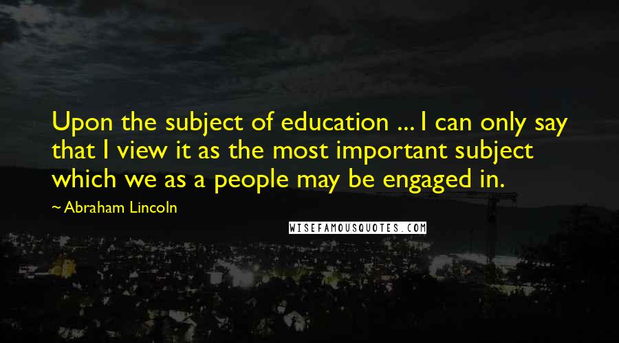 Abraham Lincoln Quotes: Upon the subject of education ... I can only say that I view it as the most important subject which we as a people may be engaged in.