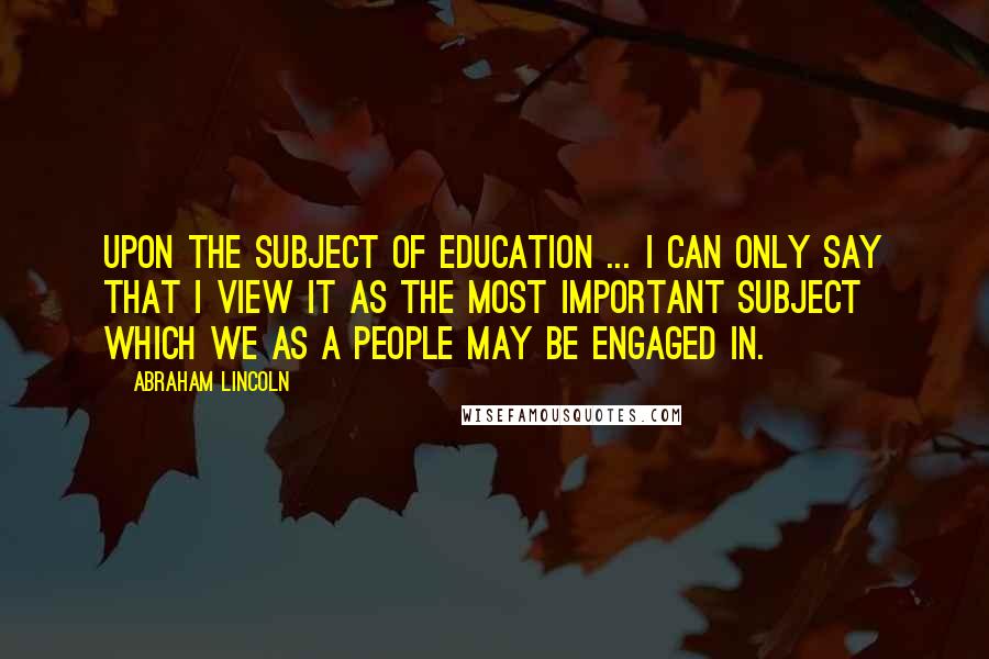 Abraham Lincoln Quotes: Upon the subject of education ... I can only say that I view it as the most important subject which we as a people may be engaged in.