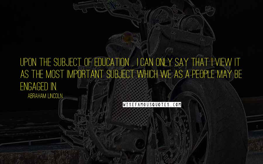 Abraham Lincoln Quotes: Upon the subject of education ... I can only say that I view it as the most important subject which we as a people may be engaged in.