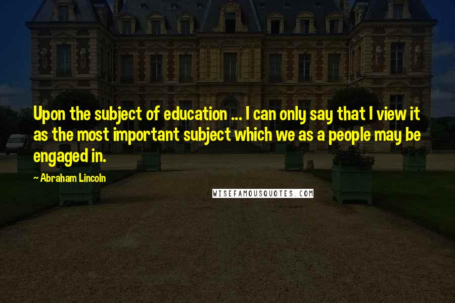 Abraham Lincoln Quotes: Upon the subject of education ... I can only say that I view it as the most important subject which we as a people may be engaged in.