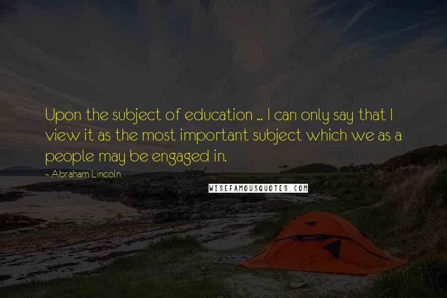 Abraham Lincoln Quotes: Upon the subject of education ... I can only say that I view it as the most important subject which we as a people may be engaged in.