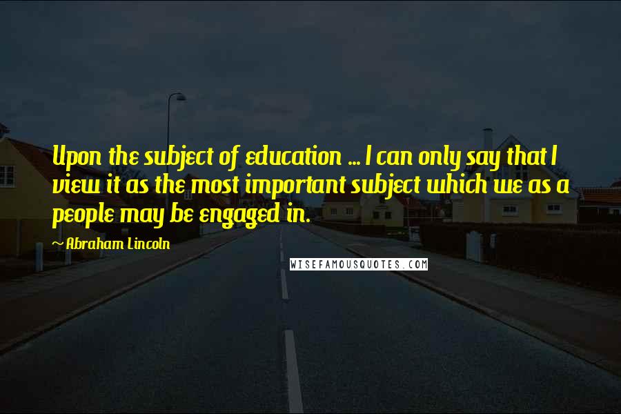 Abraham Lincoln Quotes: Upon the subject of education ... I can only say that I view it as the most important subject which we as a people may be engaged in.