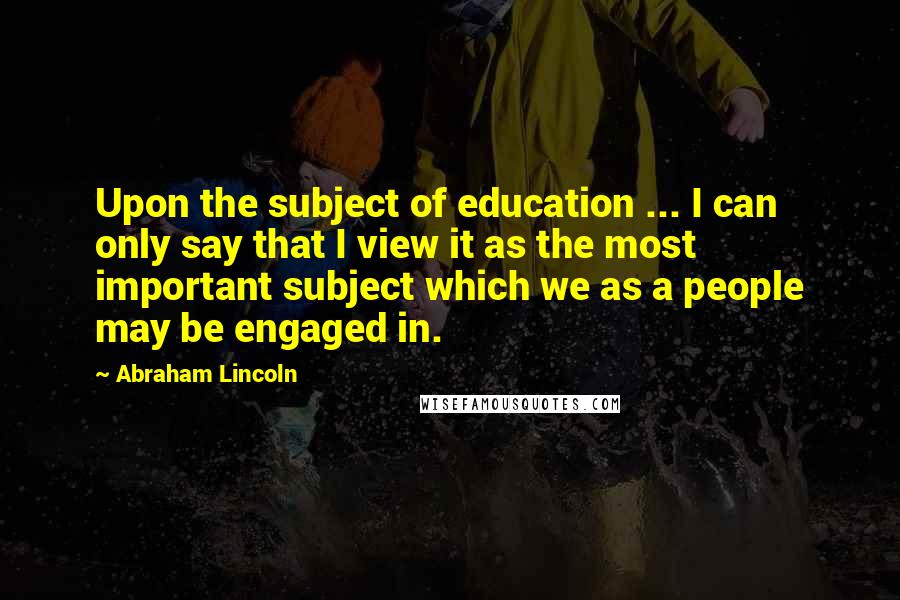 Abraham Lincoln Quotes: Upon the subject of education ... I can only say that I view it as the most important subject which we as a people may be engaged in.