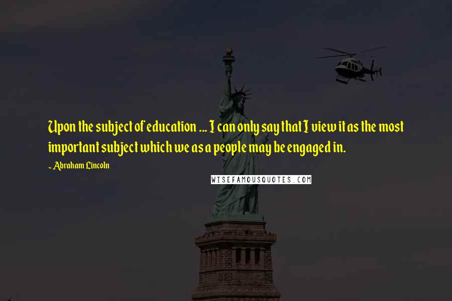 Abraham Lincoln Quotes: Upon the subject of education ... I can only say that I view it as the most important subject which we as a people may be engaged in.