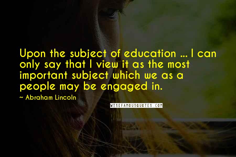 Abraham Lincoln Quotes: Upon the subject of education ... I can only say that I view it as the most important subject which we as a people may be engaged in.