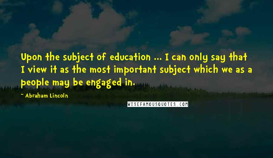 Abraham Lincoln Quotes: Upon the subject of education ... I can only say that I view it as the most important subject which we as a people may be engaged in.