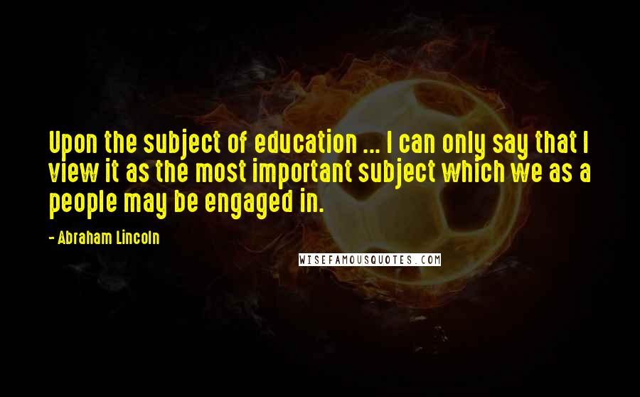 Abraham Lincoln Quotes: Upon the subject of education ... I can only say that I view it as the most important subject which we as a people may be engaged in.