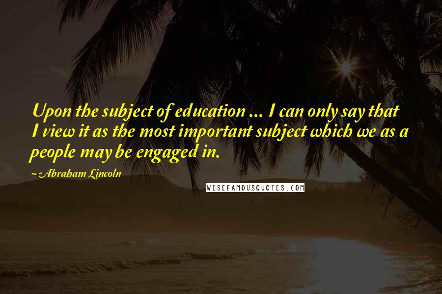 Abraham Lincoln Quotes: Upon the subject of education ... I can only say that I view it as the most important subject which we as a people may be engaged in.