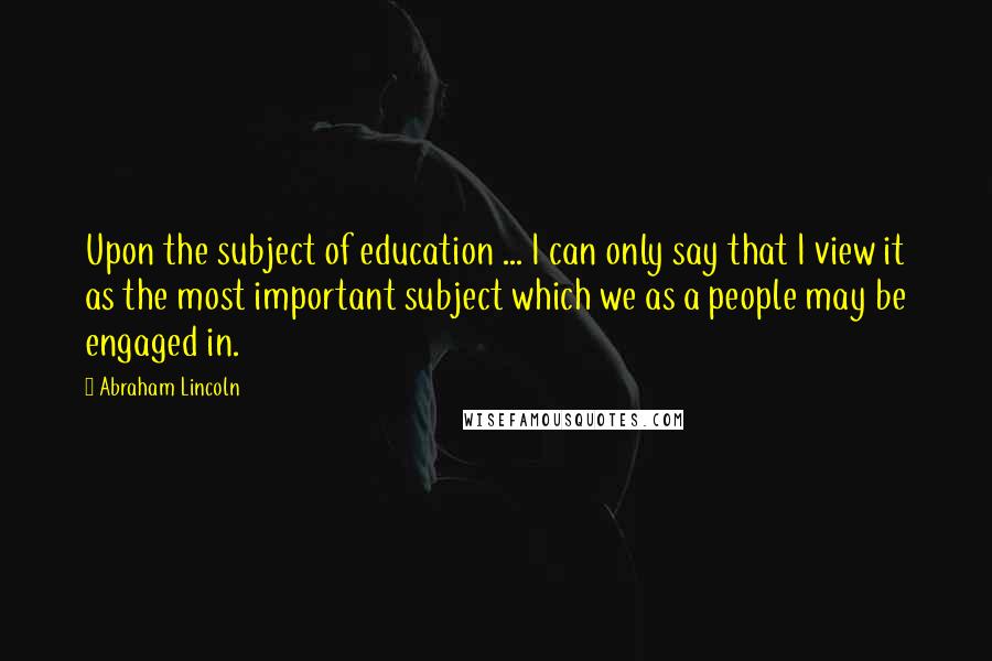 Abraham Lincoln Quotes: Upon the subject of education ... I can only say that I view it as the most important subject which we as a people may be engaged in.