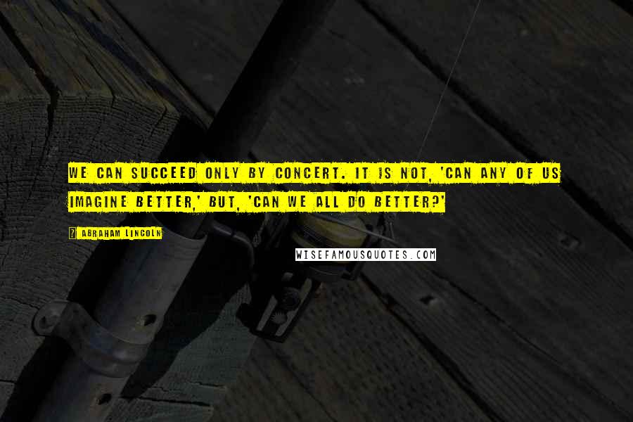Abraham Lincoln Quotes: We can succeed only by concert. It is not, 'Can any of us imagine better,' but, 'Can we all do better?'