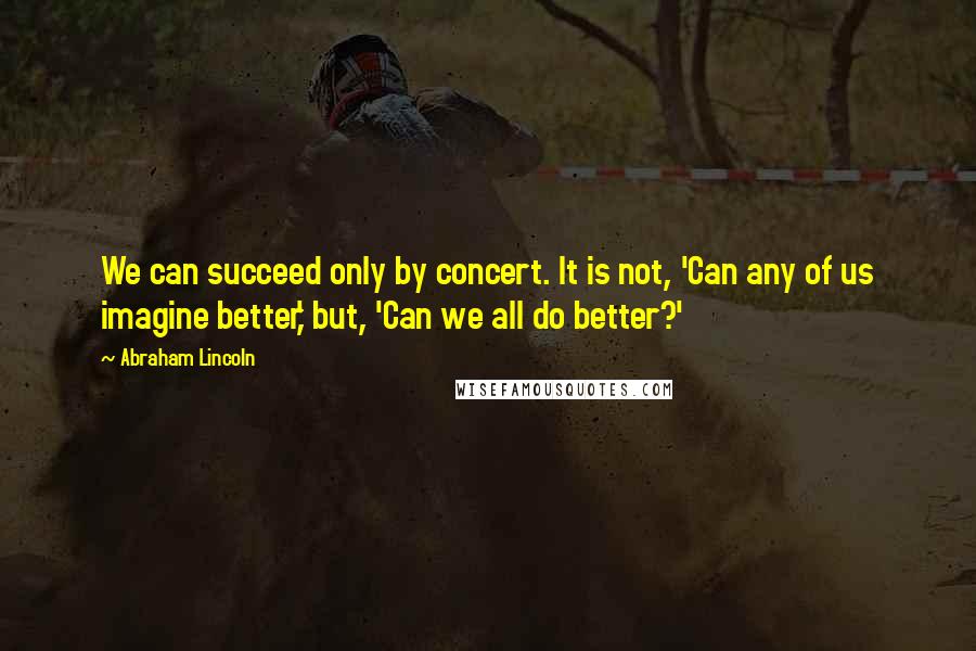 Abraham Lincoln Quotes: We can succeed only by concert. It is not, 'Can any of us imagine better,' but, 'Can we all do better?'