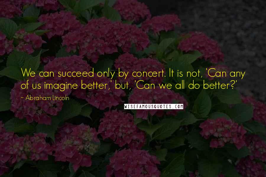 Abraham Lincoln Quotes: We can succeed only by concert. It is not, 'Can any of us imagine better,' but, 'Can we all do better?'