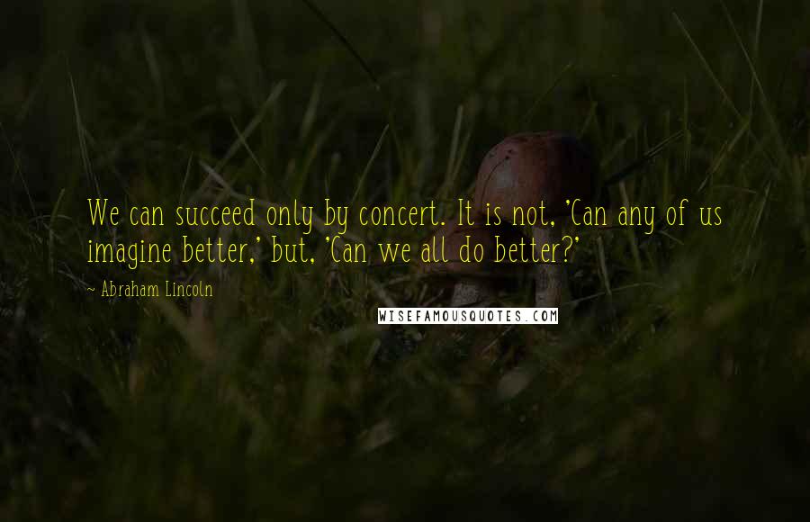 Abraham Lincoln Quotes: We can succeed only by concert. It is not, 'Can any of us imagine better,' but, 'Can we all do better?'
