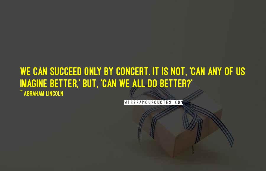 Abraham Lincoln Quotes: We can succeed only by concert. It is not, 'Can any of us imagine better,' but, 'Can we all do better?'