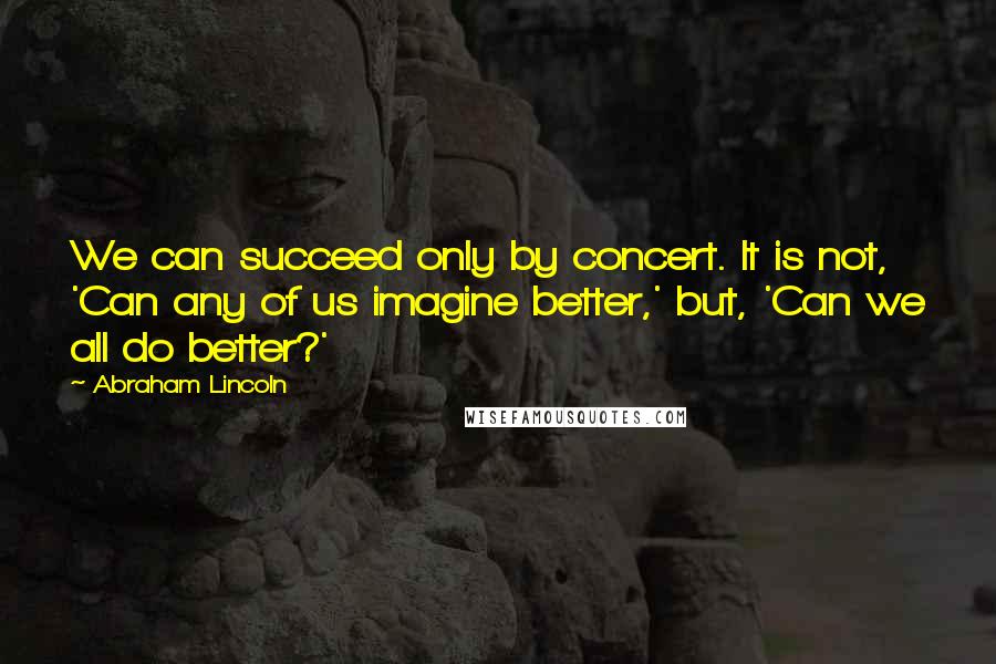 Abraham Lincoln Quotes: We can succeed only by concert. It is not, 'Can any of us imagine better,' but, 'Can we all do better?'