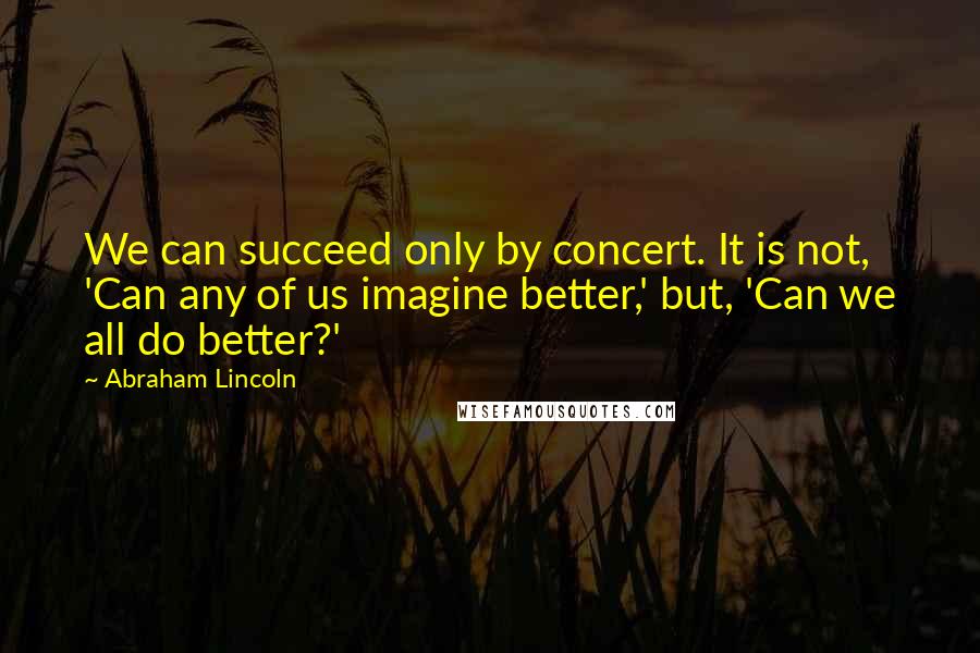 Abraham Lincoln Quotes: We can succeed only by concert. It is not, 'Can any of us imagine better,' but, 'Can we all do better?'