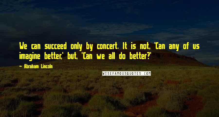 Abraham Lincoln Quotes: We can succeed only by concert. It is not, 'Can any of us imagine better,' but, 'Can we all do better?'