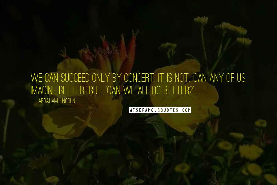 Abraham Lincoln Quotes: We can succeed only by concert. It is not, 'Can any of us imagine better,' but, 'Can we all do better?'