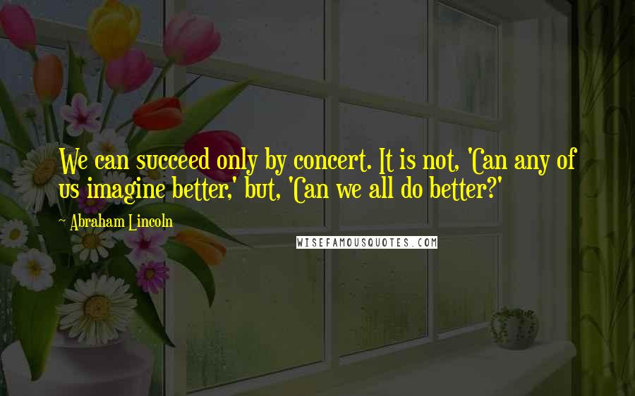 Abraham Lincoln Quotes: We can succeed only by concert. It is not, 'Can any of us imagine better,' but, 'Can we all do better?'