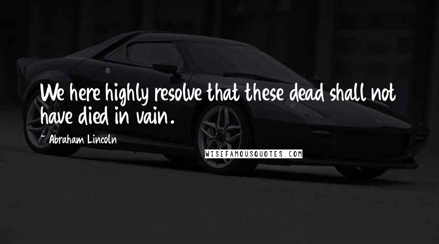 Abraham Lincoln Quotes: We here highly resolve that these dead shall not have died in vain.