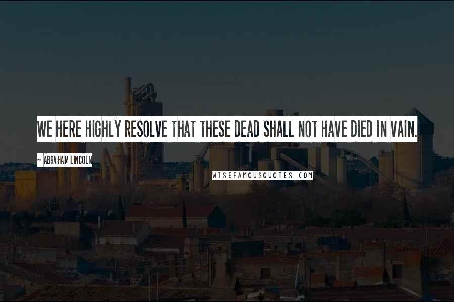 Abraham Lincoln Quotes: We here highly resolve that these dead shall not have died in vain.