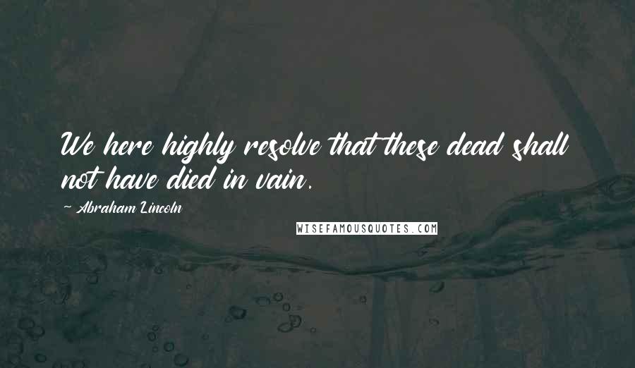 Abraham Lincoln Quotes: We here highly resolve that these dead shall not have died in vain.