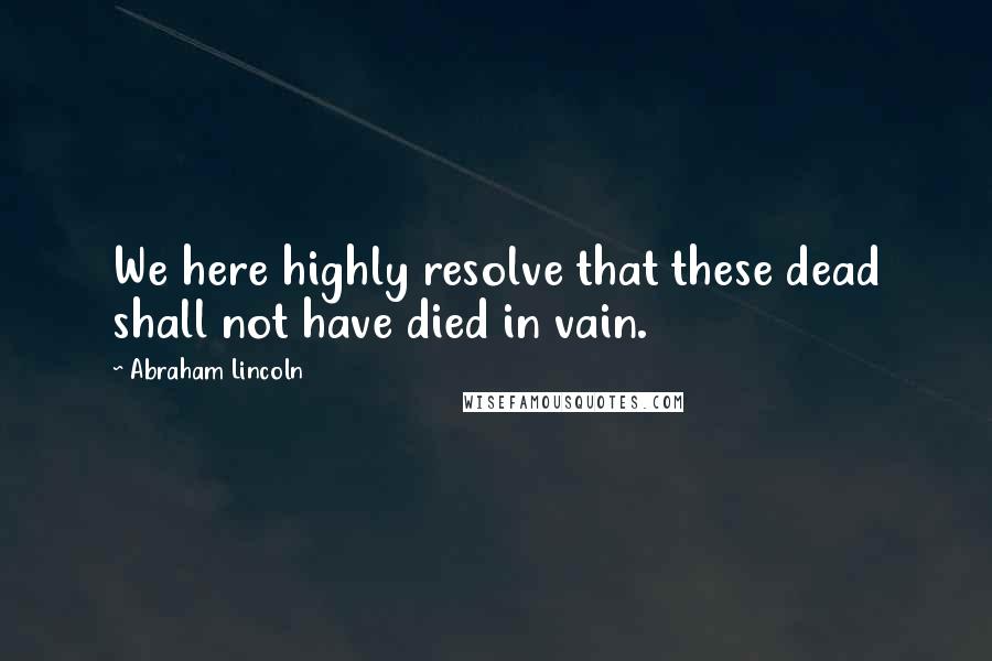 Abraham Lincoln Quotes: We here highly resolve that these dead shall not have died in vain.