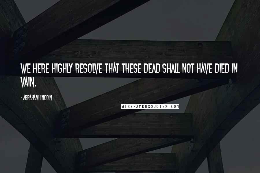 Abraham Lincoln Quotes: We here highly resolve that these dead shall not have died in vain.