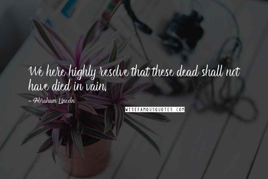 Abraham Lincoln Quotes: We here highly resolve that these dead shall not have died in vain.