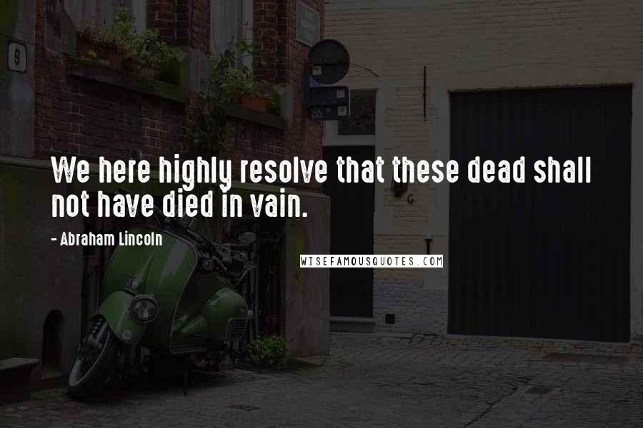 Abraham Lincoln Quotes: We here highly resolve that these dead shall not have died in vain.