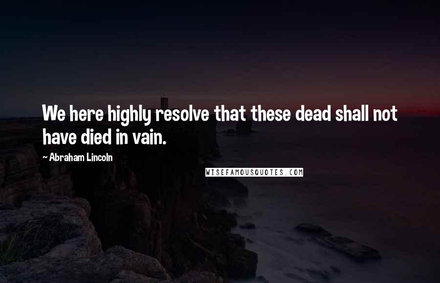 Abraham Lincoln Quotes: We here highly resolve that these dead shall not have died in vain.