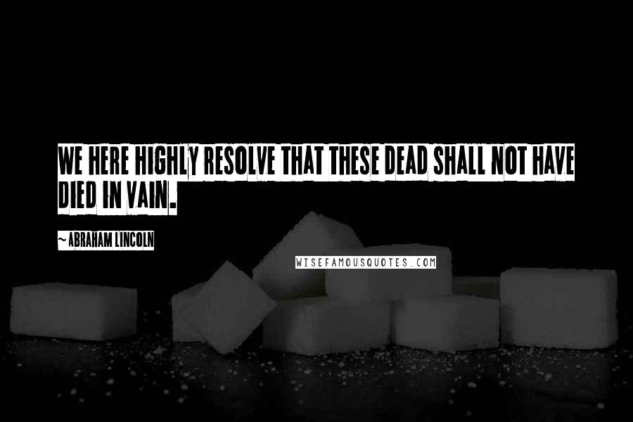 Abraham Lincoln Quotes: We here highly resolve that these dead shall not have died in vain.