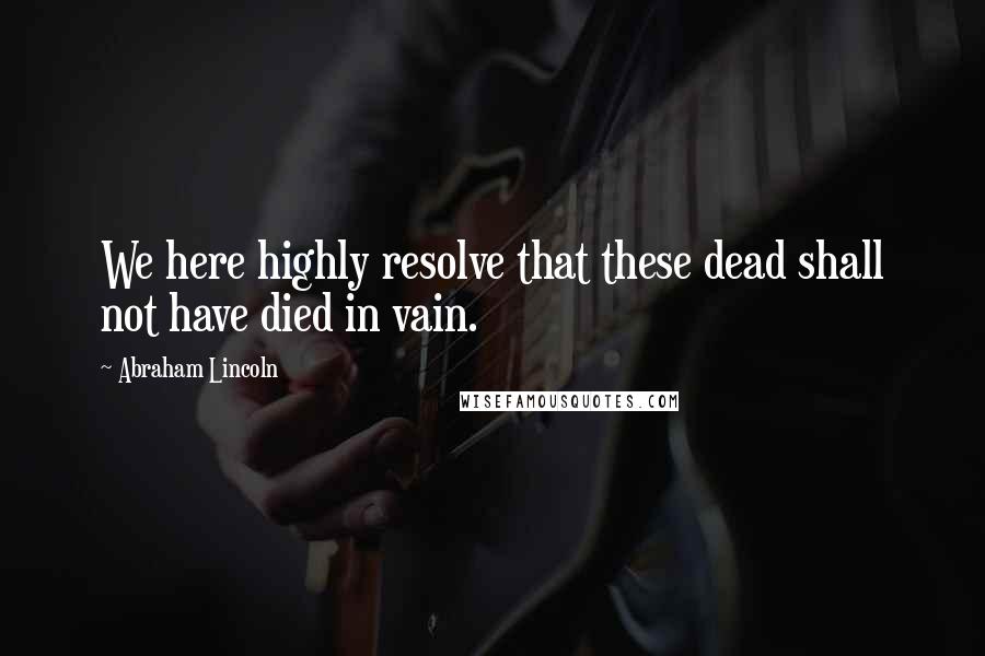 Abraham Lincoln Quotes: We here highly resolve that these dead shall not have died in vain.