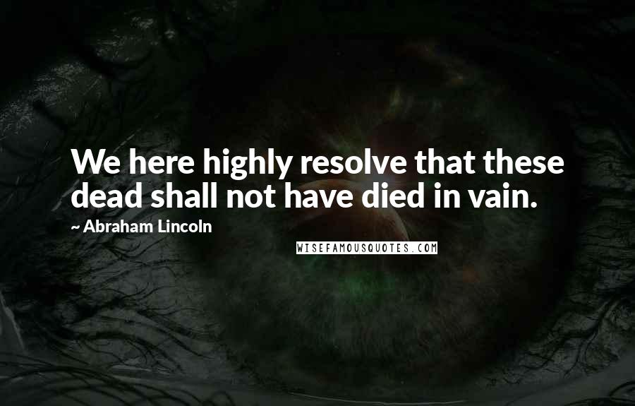 Abraham Lincoln Quotes: We here highly resolve that these dead shall not have died in vain.