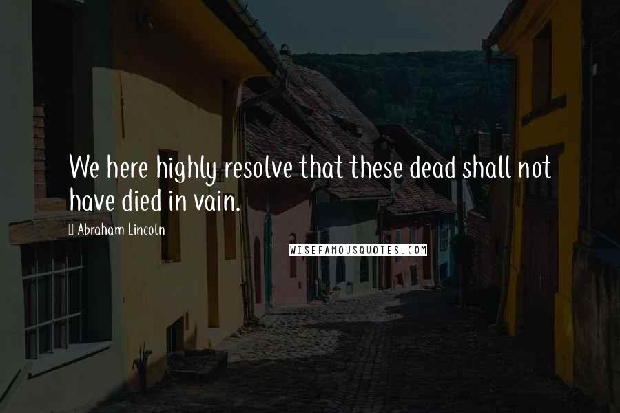 Abraham Lincoln Quotes: We here highly resolve that these dead shall not have died in vain.