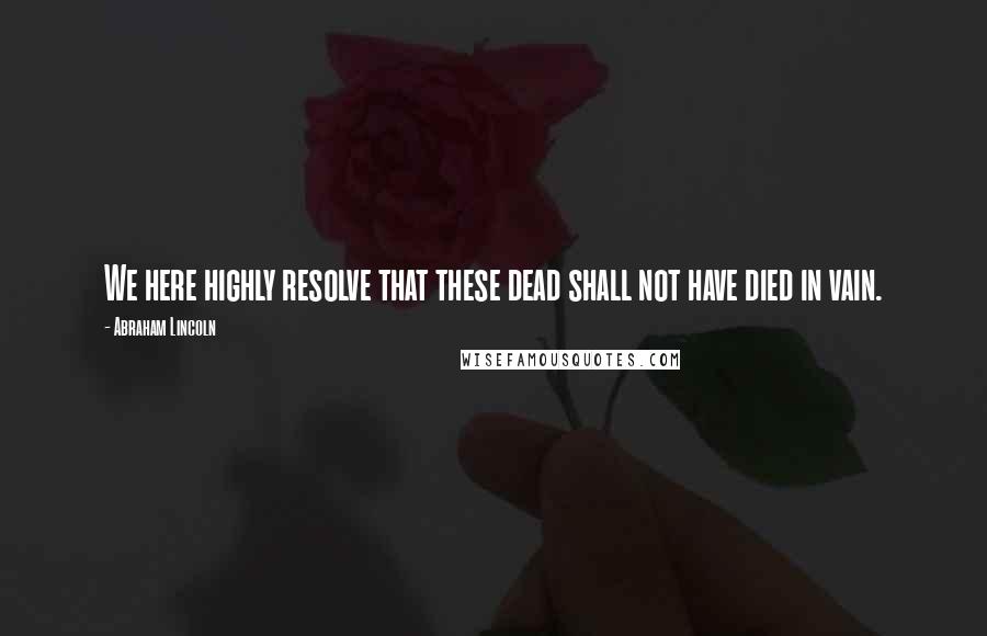 Abraham Lincoln Quotes: We here highly resolve that these dead shall not have died in vain.