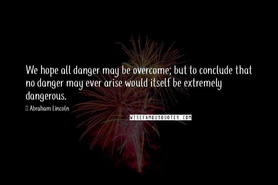 Abraham Lincoln Quotes: We hope all danger may be overcome; but to conclude that no danger may ever arise would itself be extremely dangerous.