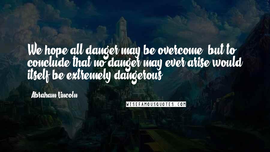 Abraham Lincoln Quotes: We hope all danger may be overcome; but to conclude that no danger may ever arise would itself be extremely dangerous.