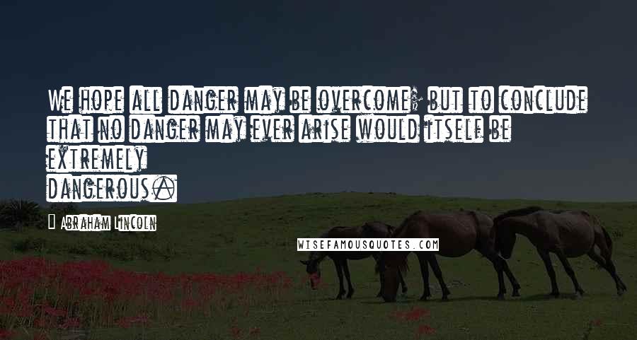 Abraham Lincoln Quotes: We hope all danger may be overcome; but to conclude that no danger may ever arise would itself be extremely dangerous.