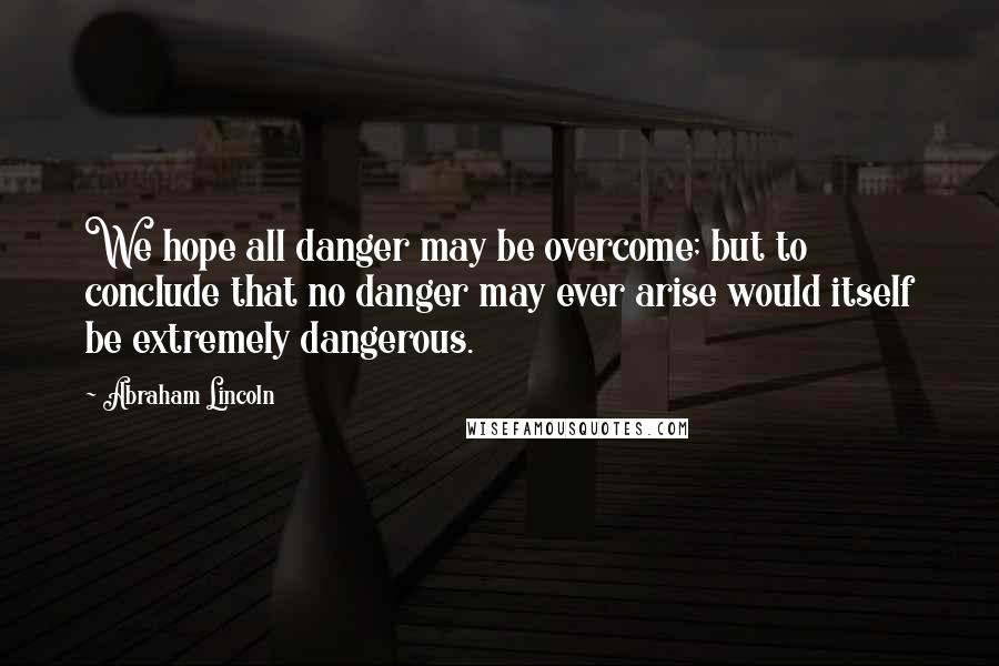 Abraham Lincoln Quotes: We hope all danger may be overcome; but to conclude that no danger may ever arise would itself be extremely dangerous.