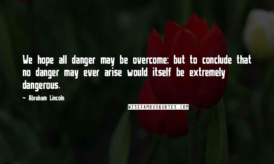 Abraham Lincoln Quotes: We hope all danger may be overcome; but to conclude that no danger may ever arise would itself be extremely dangerous.