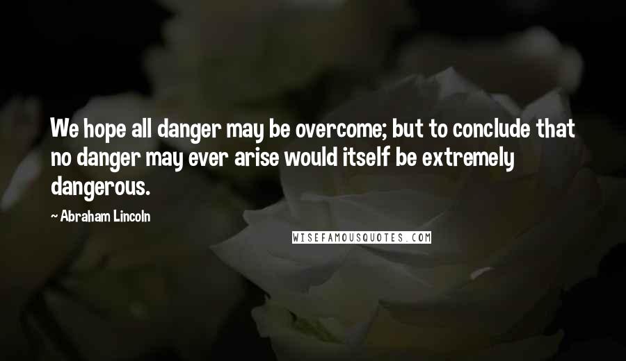 Abraham Lincoln Quotes: We hope all danger may be overcome; but to conclude that no danger may ever arise would itself be extremely dangerous.