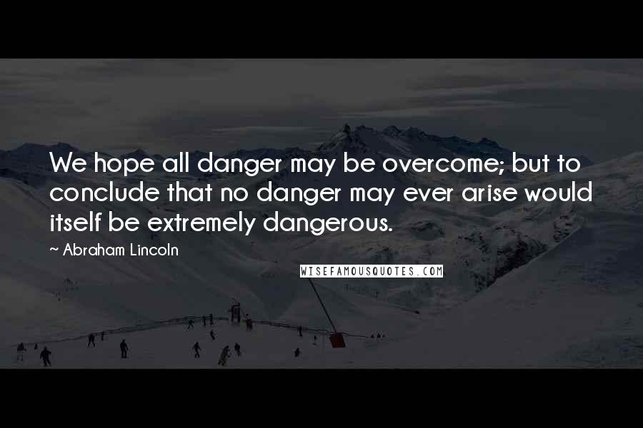 Abraham Lincoln Quotes: We hope all danger may be overcome; but to conclude that no danger may ever arise would itself be extremely dangerous.