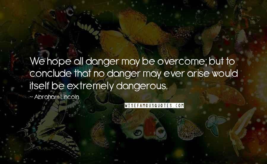 Abraham Lincoln Quotes: We hope all danger may be overcome; but to conclude that no danger may ever arise would itself be extremely dangerous.