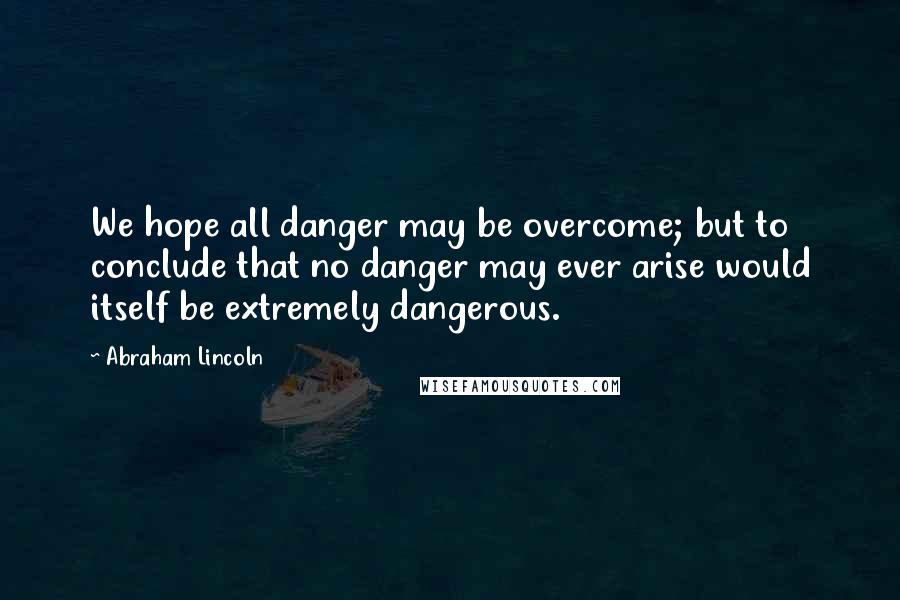 Abraham Lincoln Quotes: We hope all danger may be overcome; but to conclude that no danger may ever arise would itself be extremely dangerous.