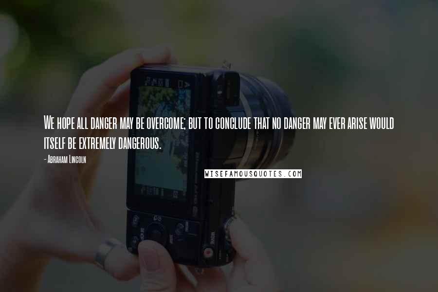 Abraham Lincoln Quotes: We hope all danger may be overcome; but to conclude that no danger may ever arise would itself be extremely dangerous.