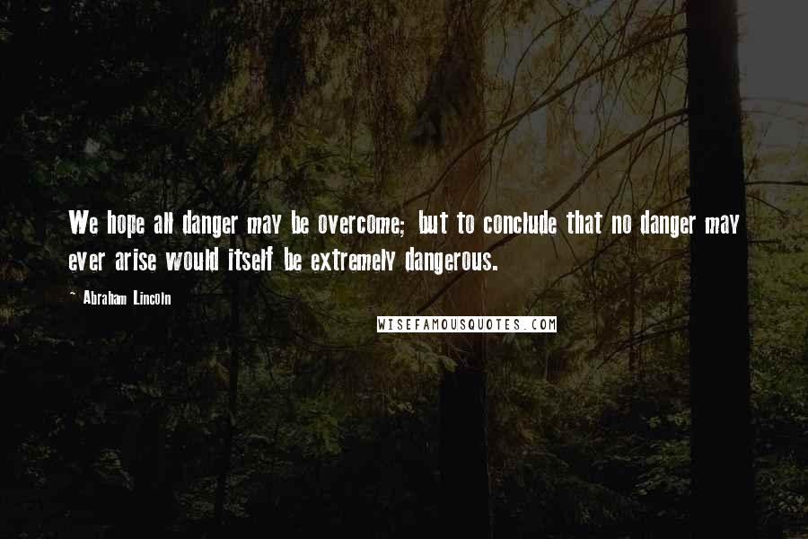 Abraham Lincoln Quotes: We hope all danger may be overcome; but to conclude that no danger may ever arise would itself be extremely dangerous.