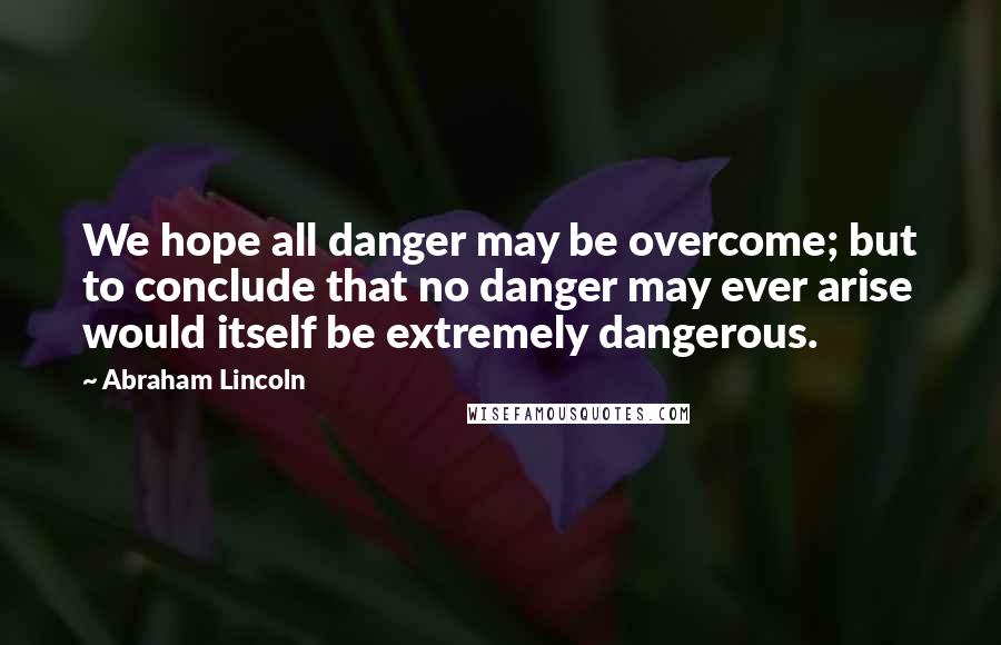 Abraham Lincoln Quotes: We hope all danger may be overcome; but to conclude that no danger may ever arise would itself be extremely dangerous.