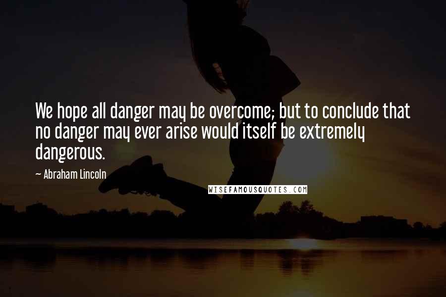 Abraham Lincoln Quotes: We hope all danger may be overcome; but to conclude that no danger may ever arise would itself be extremely dangerous.