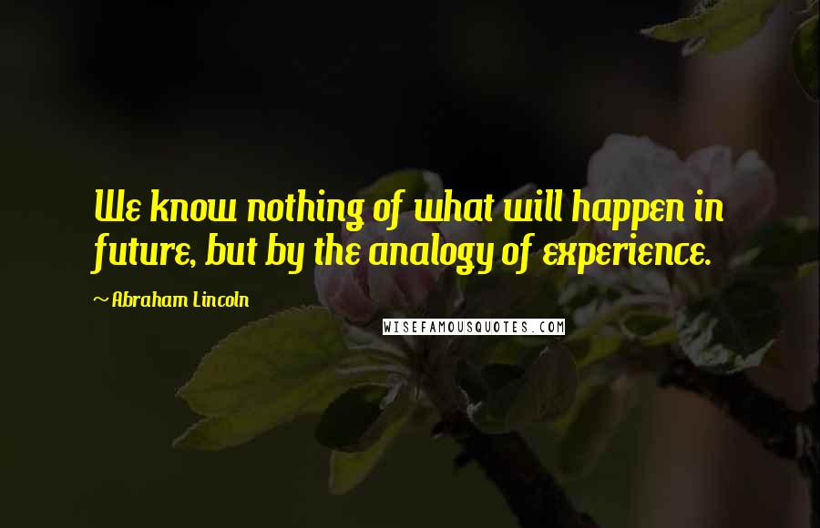 Abraham Lincoln Quotes: We know nothing of what will happen in future, but by the analogy of experience.